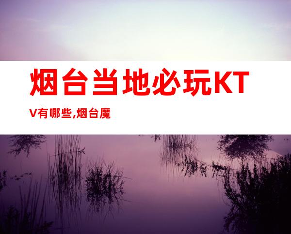 烟台当地必玩KTV有哪些,烟台魔界会所订房 – 烟台龙口商务KTV