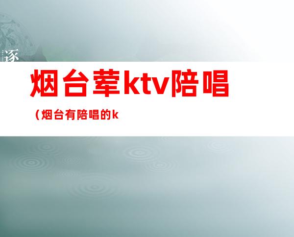 烟台荤ktv陪唱（烟台有陪唱的ktv 吗）