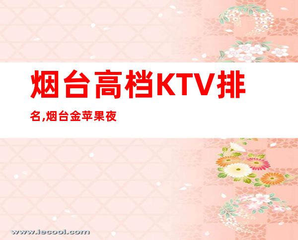 烟台高档KTV排名,烟台金苹果夜总会预订 – 烟台莱山商务KTV