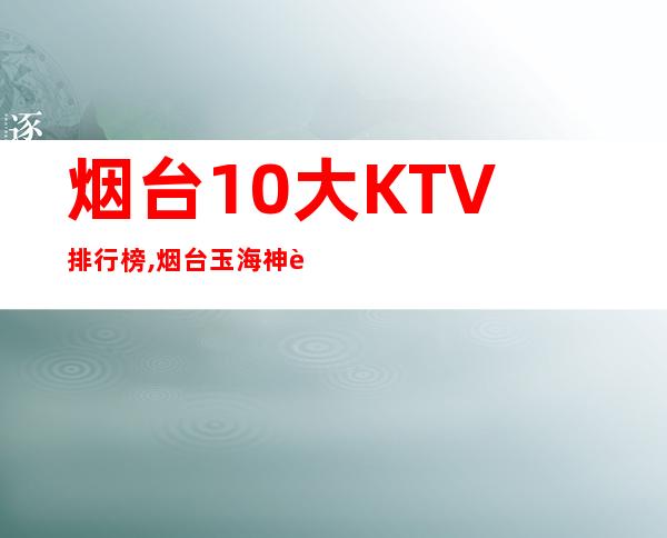 烟台10大KTV排行榜,烟台玉海神话KTV预订 – 烟台莱州商务KTV