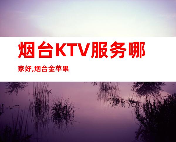 烟台KTV服务哪家好,烟台金苹果夜总会预订 – 烟台牟平商务KTV