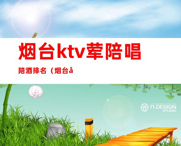 烟台ktv荤陪唱陪酒排名（烟台哪家ktv有陪唱）