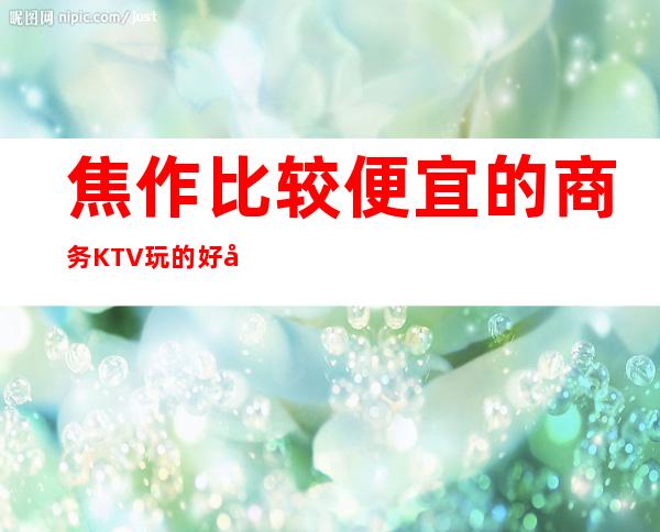 焦作比较便宜的商务KTV/玩的好实惠每晚精彩不断