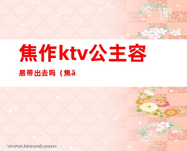 焦作ktv公主容易带出去吗（焦作哪个ktv公主可以带走）