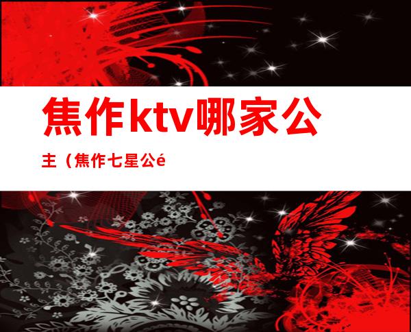 焦作ktv哪家公主（焦作七星公馆ktv有公主吗）