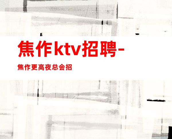 焦作ktv招聘-焦作更高夜总会招聘兼职员工爆炸缺人