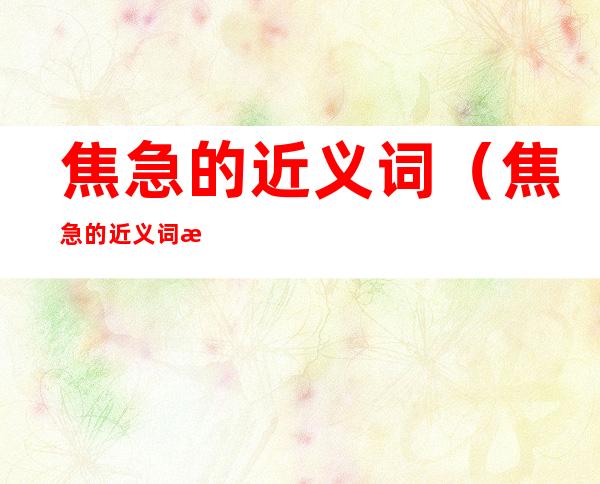 焦急的近义词（焦急的近义词是什么）