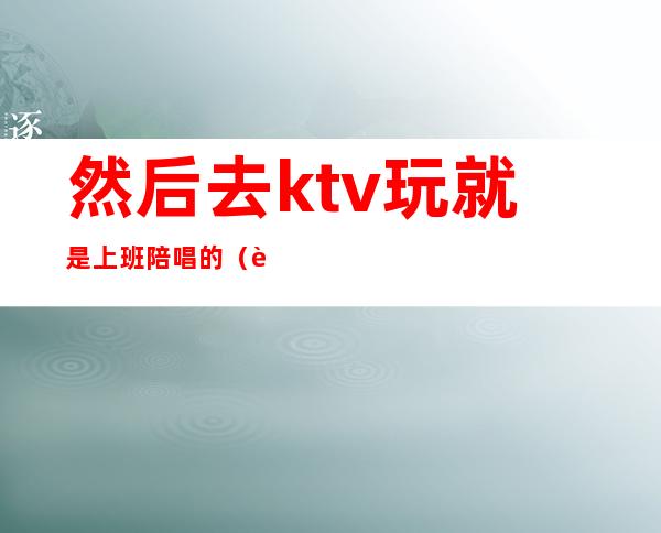 然后去ktv玩就是上班陪唱的（自己去ktv找陪唱）