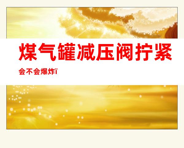 煤气罐减压阀拧紧会不会爆炸（液化气罐阀门拧太紧会爆炸吗）