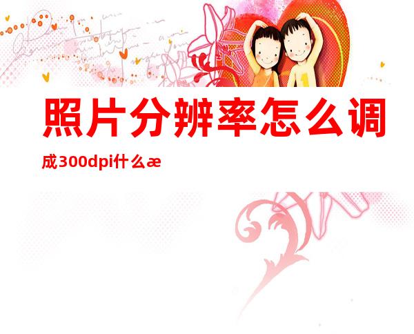 照片分辨率怎么调成300dpi什么是dpi（如何调整照片的分辨率300dpi）