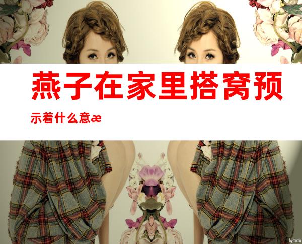 燕子在家里搭窝预示着什么意思（燕子在家里搭窝预示着什么意思 新闻）