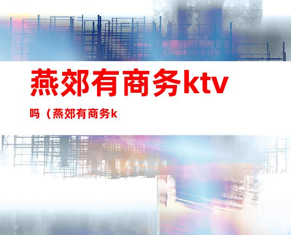 燕郊有商务ktv吗（燕郊有商务ktv吗有陪唱吗）