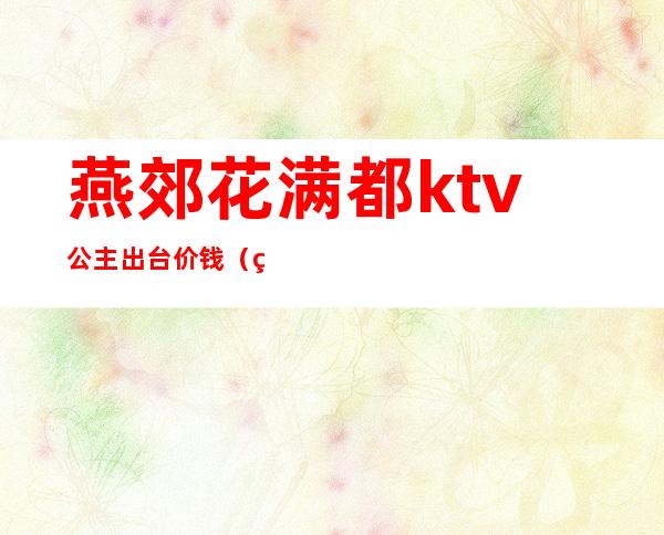 燕郊花满都ktv公主出台价钱（燕郊花满都出台多少钱）