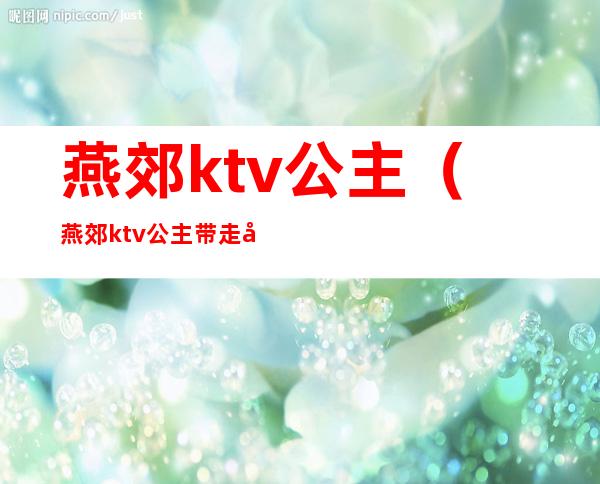 燕郊ktv公主（燕郊ktv公主带走多少钱）