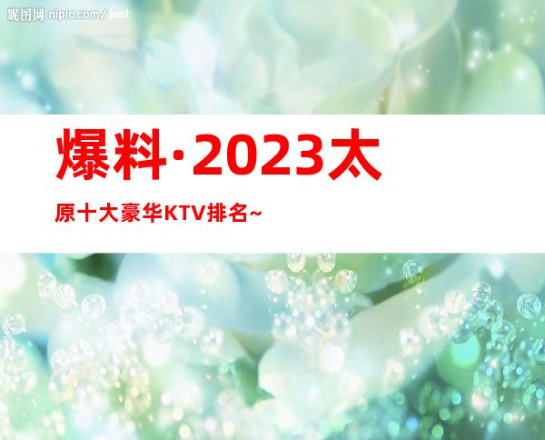 爆料·2023太原十大豪华KTV排名~太原十大夜总会消费攻略