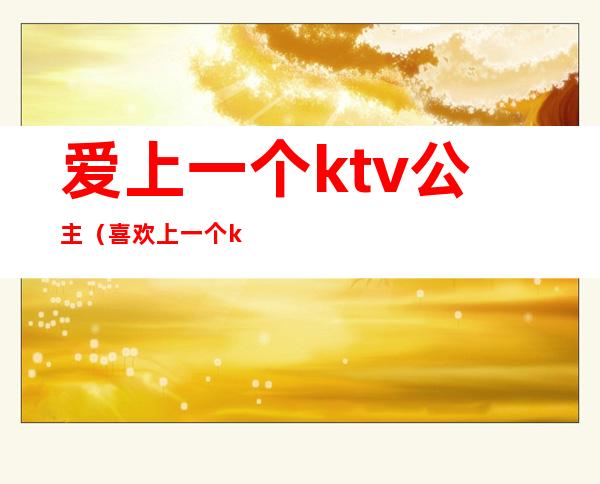 爱上一个ktv公主（喜欢上一个ktv公主）