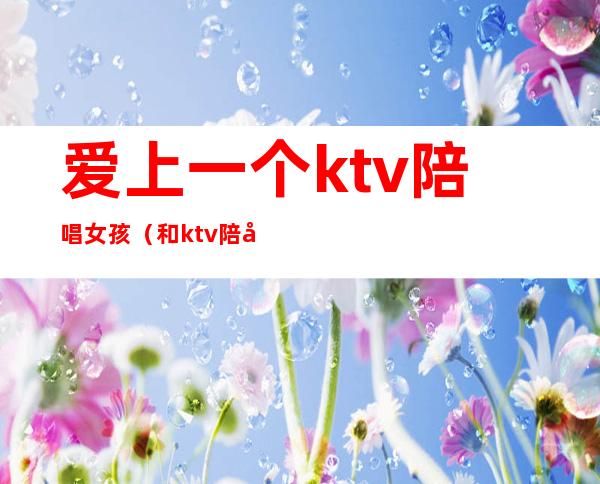 爱上一个ktv陪唱女孩（和ktv陪唱女谈恋爱）