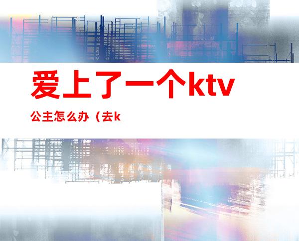 爱上了一个ktv公主怎么办（去ktv点公主上瘾怎么办）