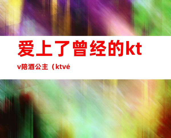 爱上了曾经的ktv陪酒公主（ktv陪酒为什么叫公主）