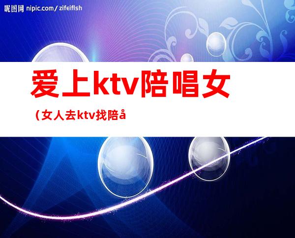 爱上ktv陪唱女（女人去ktv找陪唱）