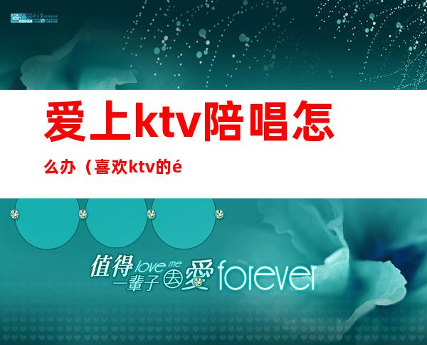 爱上ktv陪唱怎么办（喜欢ktv的陪唱）