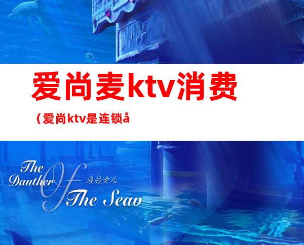 爱尚麦ktv消费（爱尚ktv是连锁店吗）