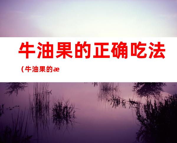 牛油果的正确吃法（牛油果的正确吃法,一起来看看吧,看你以前吃错了吗）