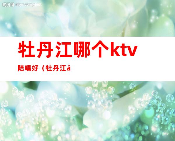 牡丹江哪个ktv陪唱好（牡丹江哪家ktv玩的开放）