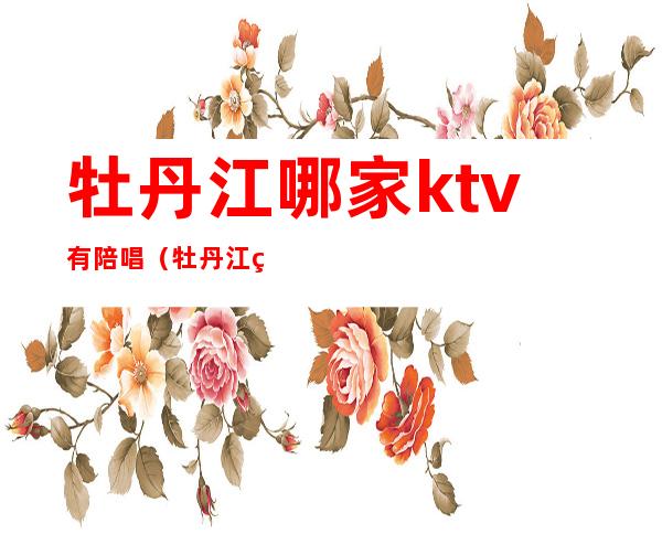 牡丹江哪家ktv有陪唱（牡丹江纯k有陪唱吗）