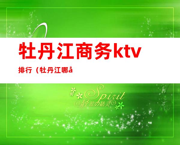 牡丹江商务ktv排行（牡丹江哪家ktv玩的开放）