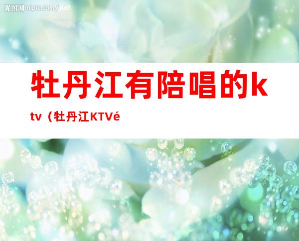 牡丹江有陪唱的ktv（牡丹江KTV陪唱）