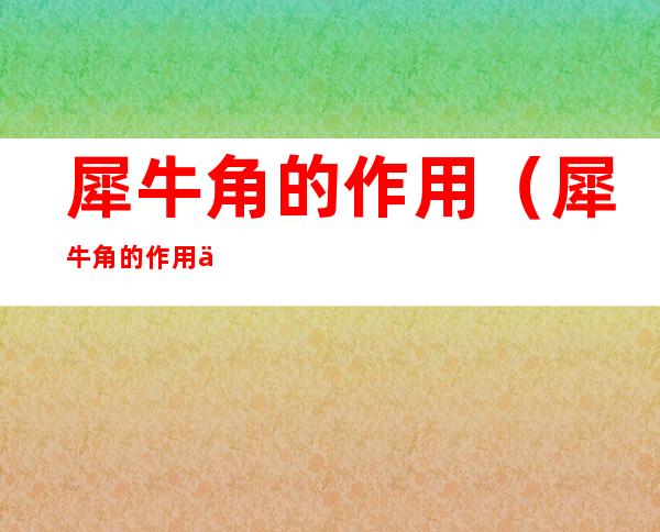 犀牛角的作用（犀牛角的作用与功效禁忌）