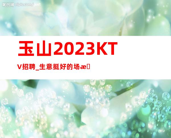 玉山2023KTV招聘_生意挺好的场所_生意太给力了