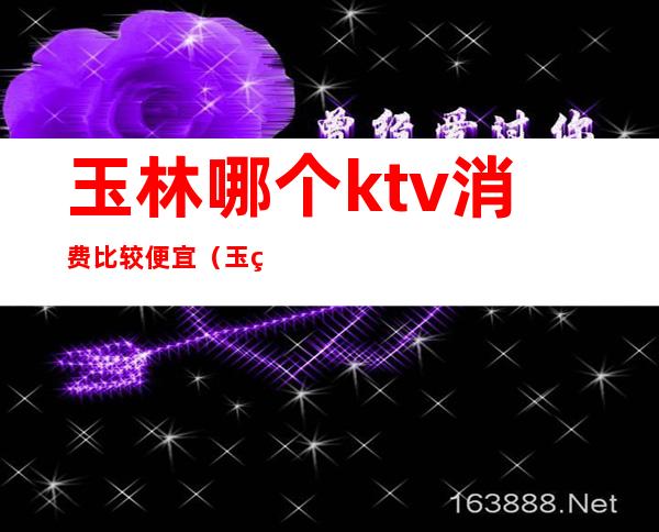 玉林哪个ktv消费比较便宜（玉田哪个ktv好）