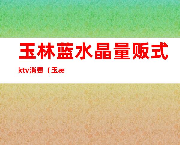 玉林蓝水晶量贩式ktv消费（玉林商务KTV）