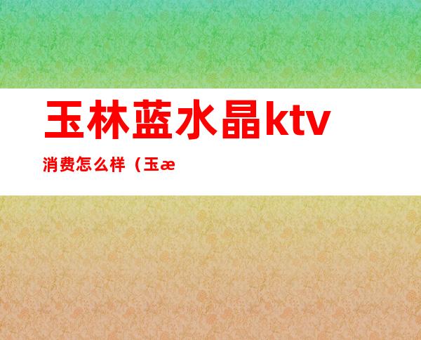 玉林蓝水晶ktv消费怎么样（玉林好歌城ktv在哪里）