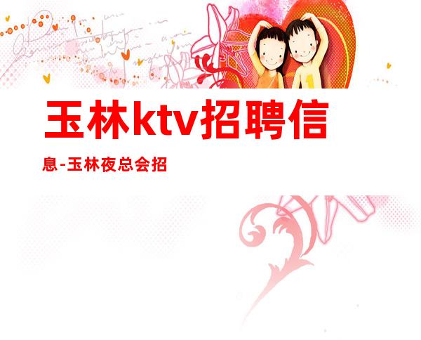 玉林ktv招聘信息-玉林夜总会招聘免费住宿上班生意超好