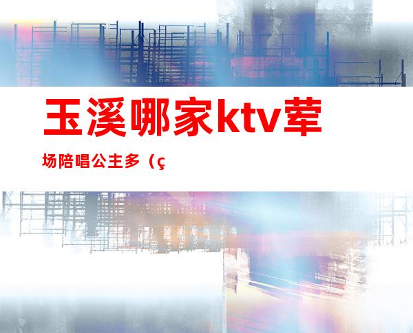 玉溪哪家ktv荤场陪唱公主多（玉田哪个ktv有陪酒）