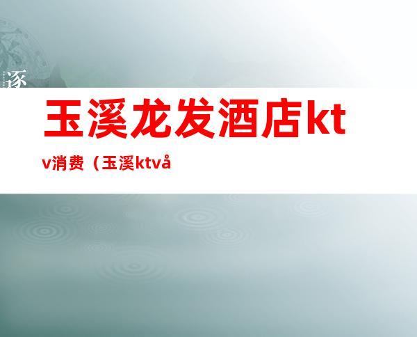 玉溪龙发酒店ktv消费（玉溪ktv娱乐会所）