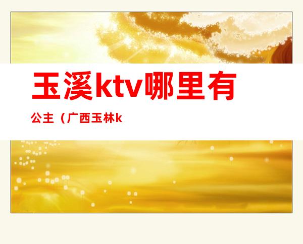 玉溪ktv哪里有公主（广西玉林ktv的公主多少钱）