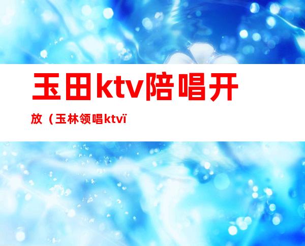 玉田ktv陪唱开放（玉林领唱ktv）