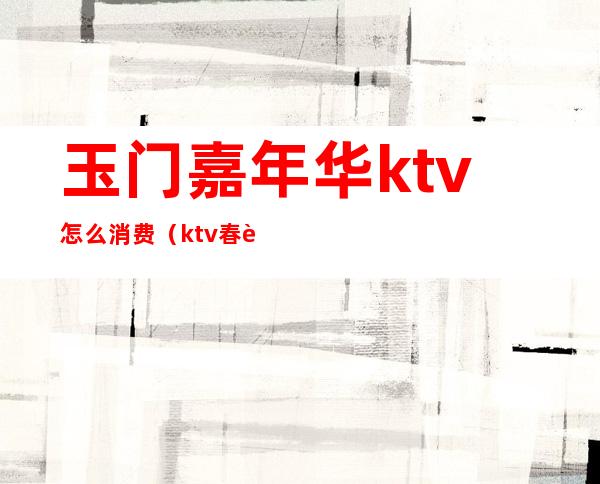 玉门嘉年华ktv怎么消费（ktv春节营业吗）