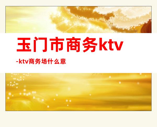 玉门市商务ktv-ktv商务场什么意思