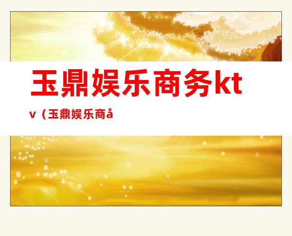 玉鼎娱乐商务ktv（玉鼎娱乐商务ktv关门没）