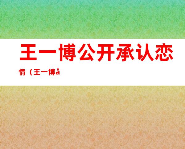 王一博公开承认恋情（王一博公开承认恋情肖战）