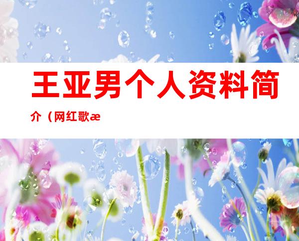 王亚男个人资料简介（网红歌手王亚男个人资料简介）