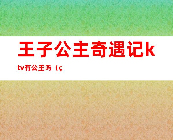 王子公主奇遇记ktv有公主吗（王子公主奇遇记主题ktv）