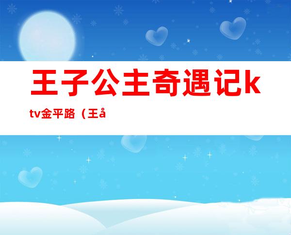 王子公主奇遇记ktv金平路（王子公主奇遇记ktv金平路电话）