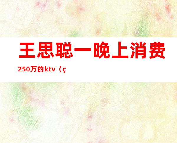 王思聪一晚上消费250万的ktv（王思聪一晚上消费1000万）