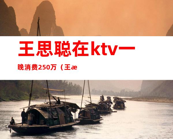 王思聪在ktv一晚消费250万（王思聪夜店消费150万）